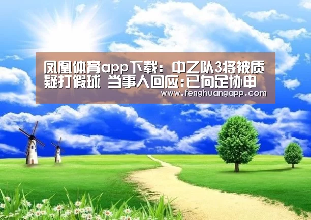 凤凰体育app下载：中乙队3将被质疑打假球 当事人回应:已向足协申诉